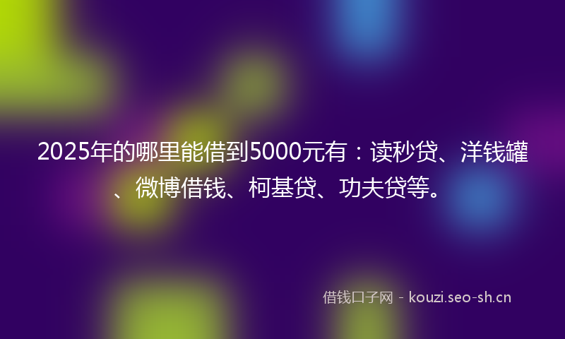 2025年的哪里能借到5000元有：读秒贷、洋钱罐、微博借钱、柯基贷、功夫贷等。
