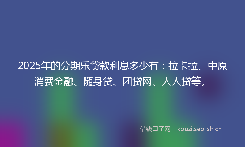 2025年的分期乐贷款利息多少有：拉卡拉、中原消费金融、随身贷、团贷网、人人贷等。