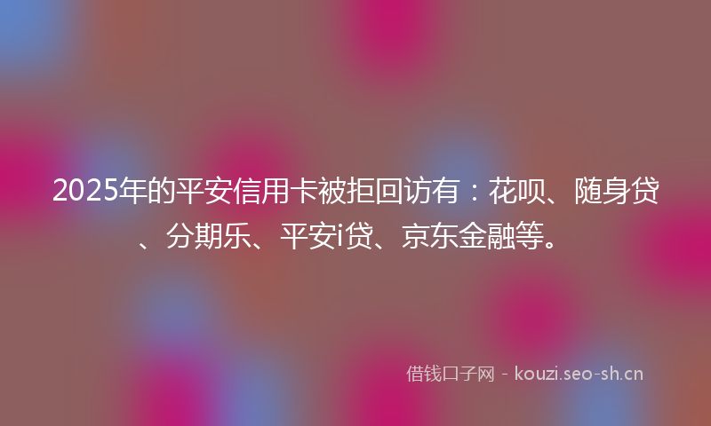 2025年的平安信用卡被拒回访有：花呗、随身贷、分期乐、平安i贷、京东金融等。