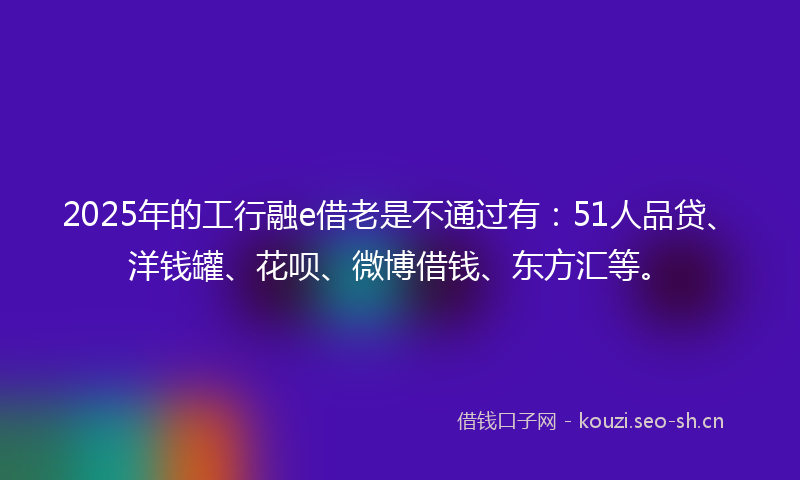 2025年的工行融e借老是不通过有：51人品贷、洋钱罐、花呗、微博借钱、东方汇等。