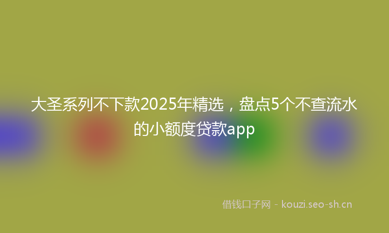 大圣系列不下款2025年精选，盘点5个不查流水的小额度贷款app