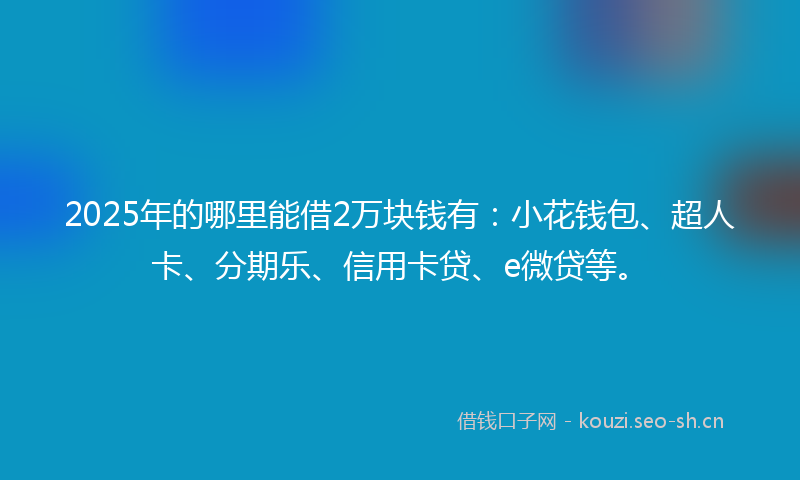 2025年的哪里能借2万块钱有：小花钱包、超人卡、分期乐、信用卡贷、e微贷等。