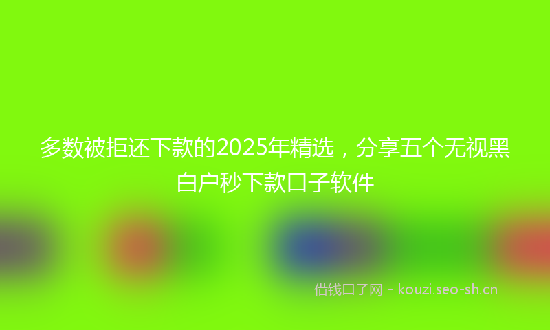 多数被拒还下款的2025年精选，分享五个无视黑白户秒下款口子软件