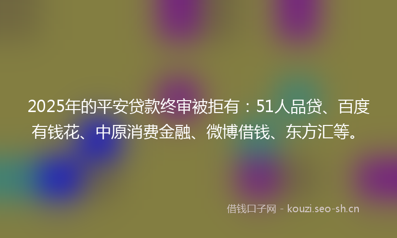2025年的平安贷款终审被拒有：51人品贷、百度有钱花、中原消费金融、微博借钱、东方汇等。