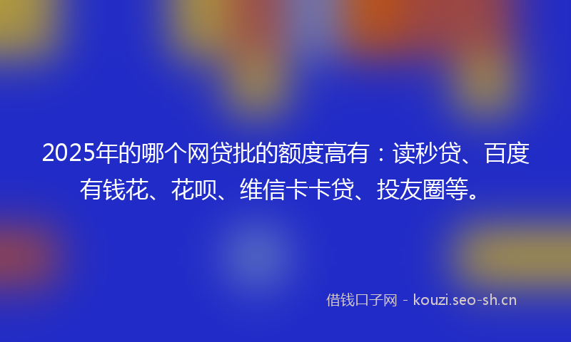 2025年的哪个网贷批的额度高有：读秒贷、百度有钱花、花呗、维信卡卡贷、投友圈等。