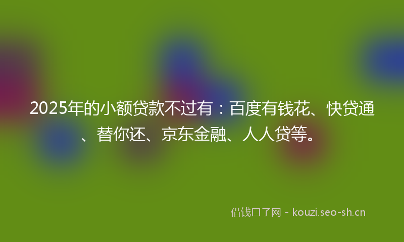 2025年的小额贷款不过有：百度有钱花、快贷通、替你还、京东金融、人人贷等。