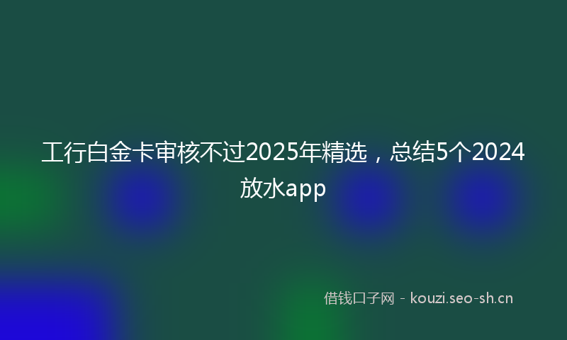 工行白金卡审核不过2025年精选，总结5个2024放水app