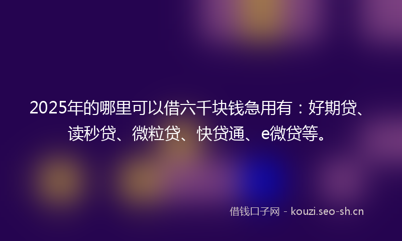2025年的哪里可以借六千块钱急用有：好期贷、读秒贷、微粒贷、快贷通、e微贷等。