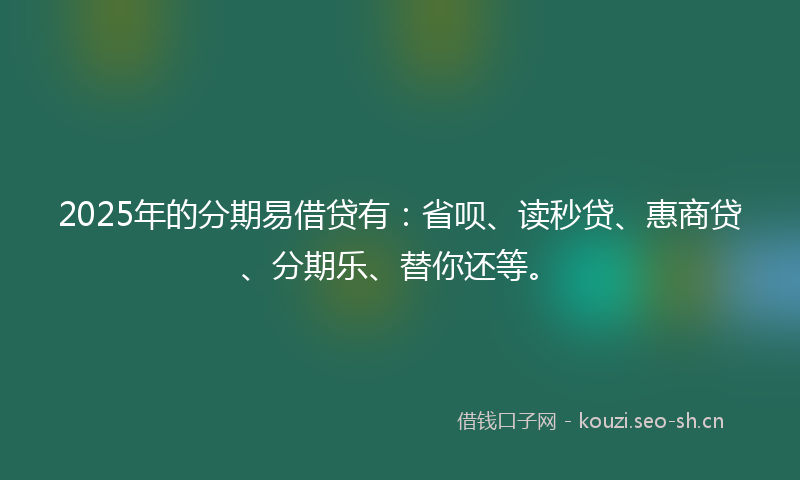 2025年的分期易借贷有：省呗、读秒贷、惠商贷、分期乐、替你还等。