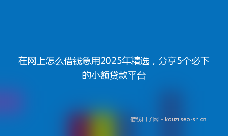 在网上怎么借钱急用2025年精选，分享5个必下的小额贷款平台
