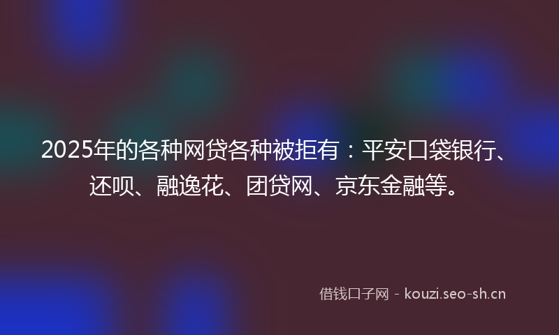 2025年的各种网贷各种被拒有：平安口袋银行、还呗、融逸花、团贷网、京东金融等。