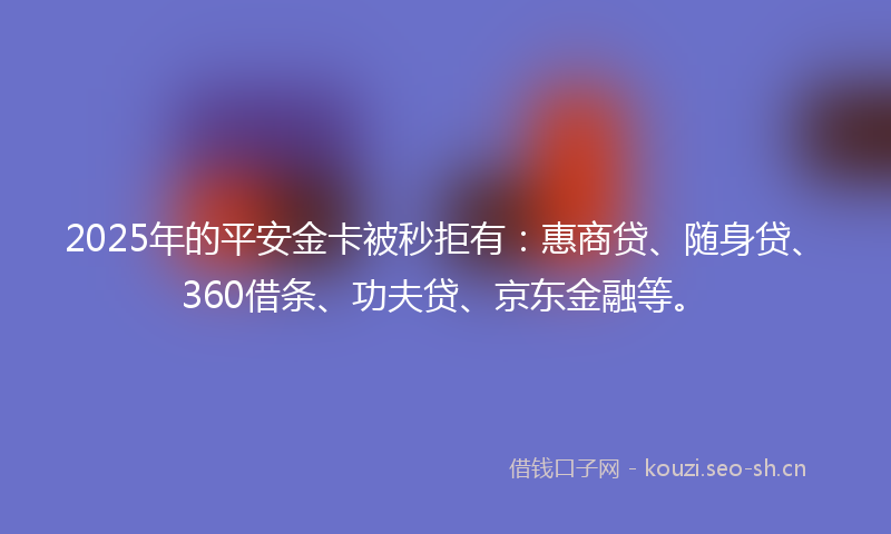 2025年的平安金卡被秒拒有：惠商贷、随身贷、360借条、功夫贷、京东金融等。