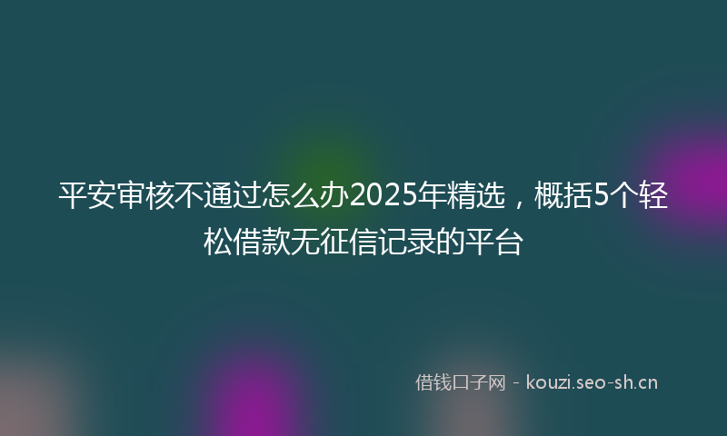 平安审核不通过怎么办2025年精选，概括5个轻松借款无征信记录的平台