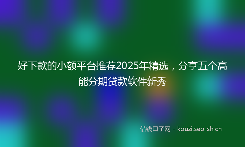 好下款的小额平台推荐2025年精选，分享五个高能分期贷款软件新秀