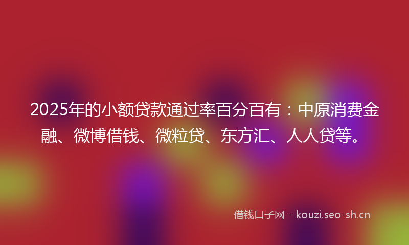 2025年的小额贷款通过率百分百有：中原消费金融、微博借钱、微粒贷、东方汇、人人贷等。
