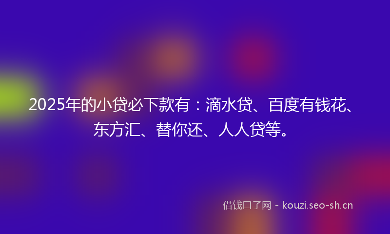 2025年的小贷必下款有：滴水贷、百度有钱花、东方汇、替你还、人人贷等。