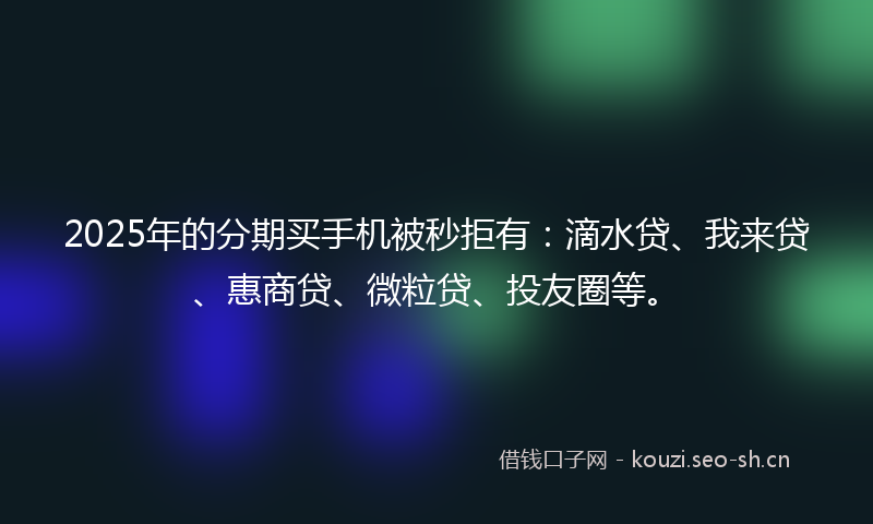 2025年的分期买手机被秒拒有：滴水贷、我来贷、惠商贷、微粒贷、投友圈等。