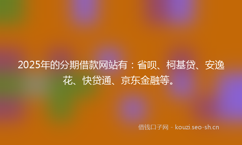 2025年的分期借款网站有：省呗、柯基贷、安逸花、快贷通、京东金融等。