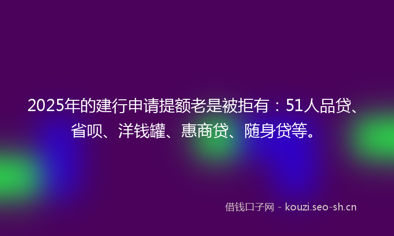 2025年的建行申请提额老是被拒有：51人品贷、省呗、洋钱罐、惠商贷、随身贷等。