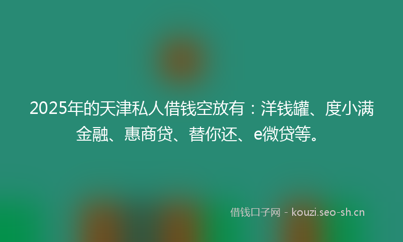 2025年的天津私人借钱空放有：洋钱罐、度小满金融、惠商贷、替你还、e微贷等。
