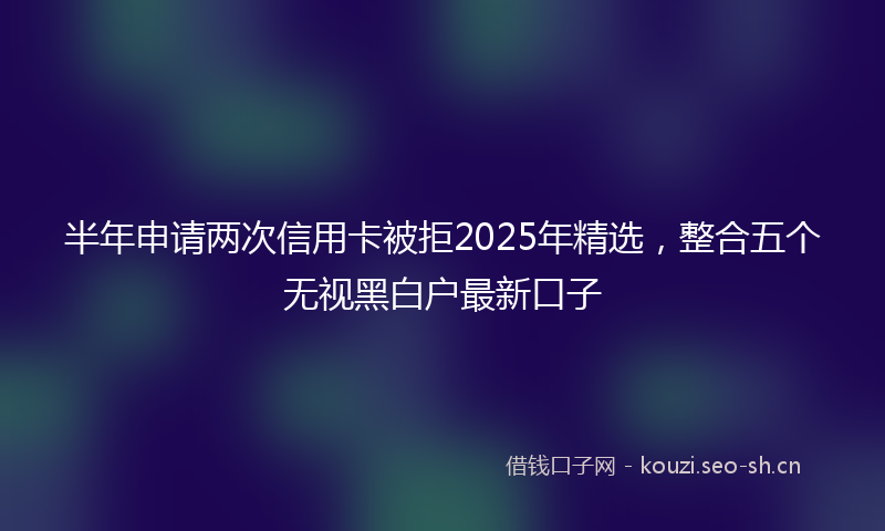 半年申请两次信用卡被拒2025年精选，整合五个无视黑白户最新口子