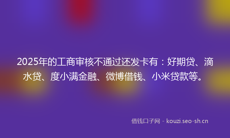 2025年的工商审核不通过还发卡有：好期贷、滴水贷、度小满金融、微博借钱、小米贷款等。