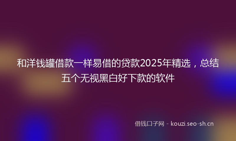 和洋钱罐借款一样易借的贷款2025年精选，总结五个无视黑白好下款的软件