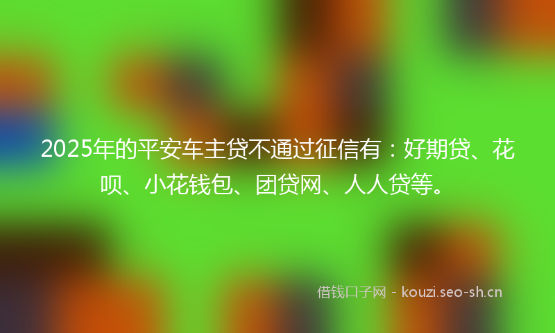 2025年的平安车主贷不通过征信有：好期贷、花呗、小花钱包、团贷网、人人贷等。