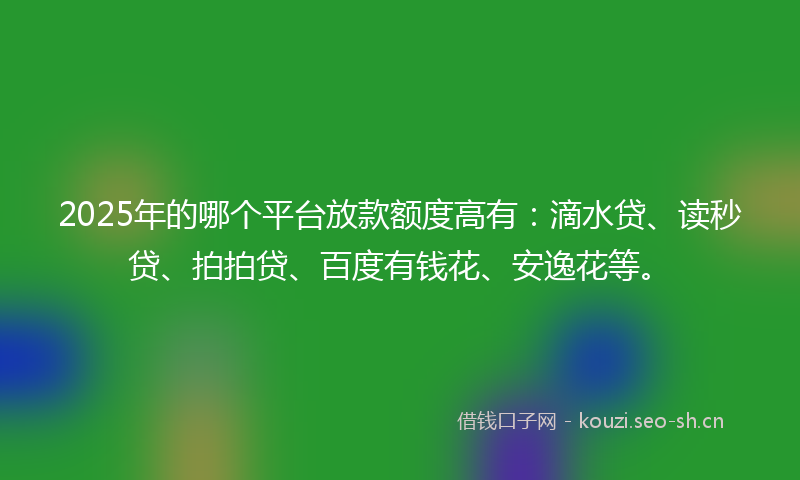 2025年的哪个平台放款额度高有:滴水贷、读秒贷、拍拍贷、百度有钱花、安逸花等。