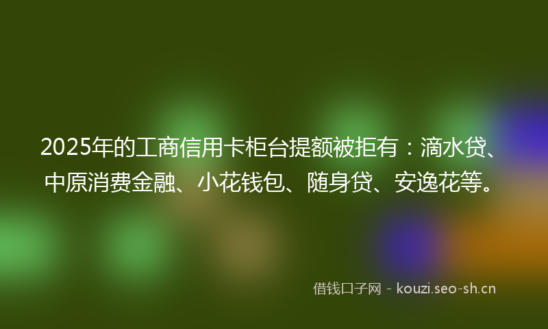 2025年的工商信用卡柜台提额被拒有：滴水贷、中原消费金融、小花钱包、随身贷、安逸花等。