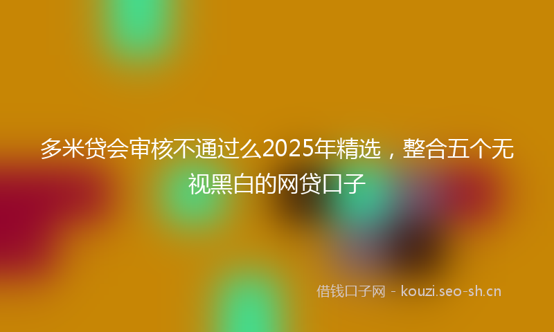 多米贷会审核不通过么2025年精选，整合五个无视黑白的网贷口子