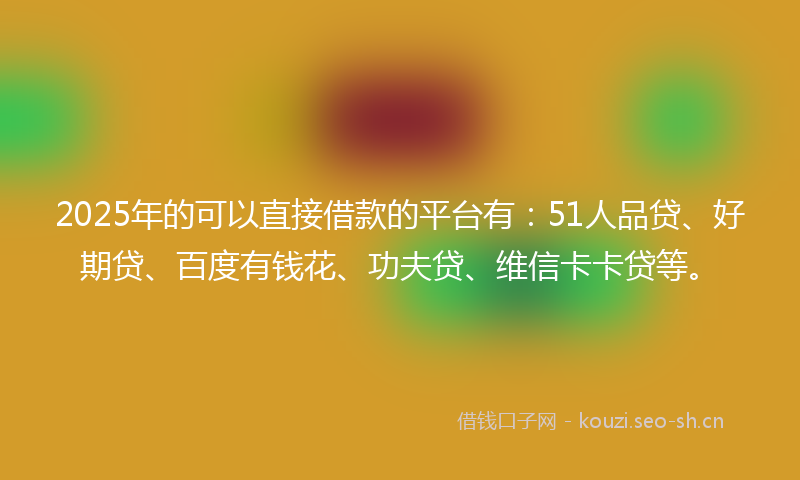2025年的可以直接借款的平台有：51人品贷、好期贷、百度有钱花、功夫贷、维信卡卡贷等。