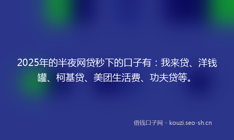 2025年的半夜网贷秒下的口子有：我来贷、洋钱罐、柯基贷、美团生活费、功夫贷等。