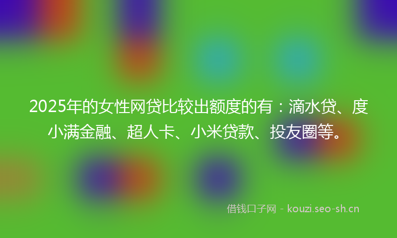 2025年的女性网贷比较出额度的有：滴水贷、度小满金融、超人卡、小米贷款、投友圈等。