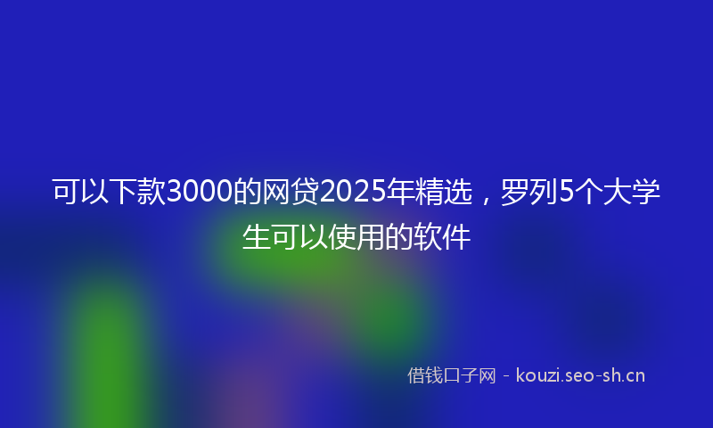 可以下款3000的网贷2025年精选,罗列5个大学生可以使用的软件