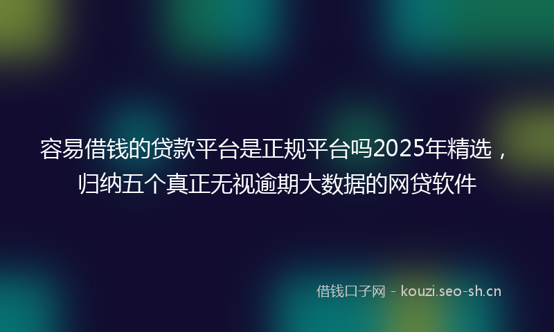 容易借钱的贷款平台是正规平台吗2025年精选，归纳五个真正无视逾期大数据的网贷软件
