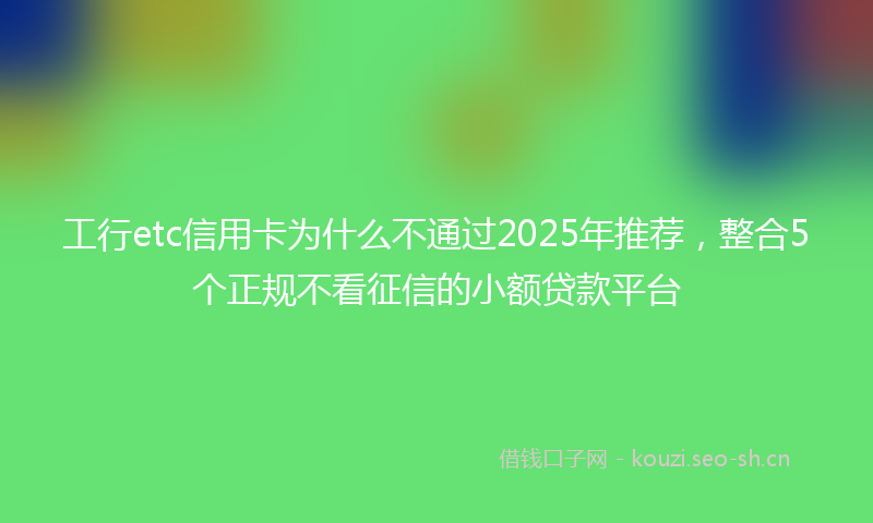 工行etc信用卡为什么不通过2025年推荐，整合5个正规不看征信的小额贷款平台