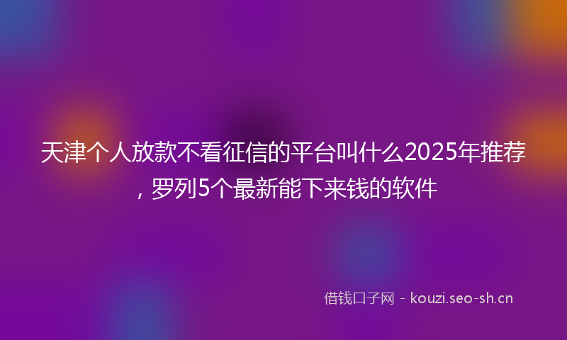 天津个人放款不看征信的平台叫什么2025年推荐,罗列5个最新能下来钱的软件