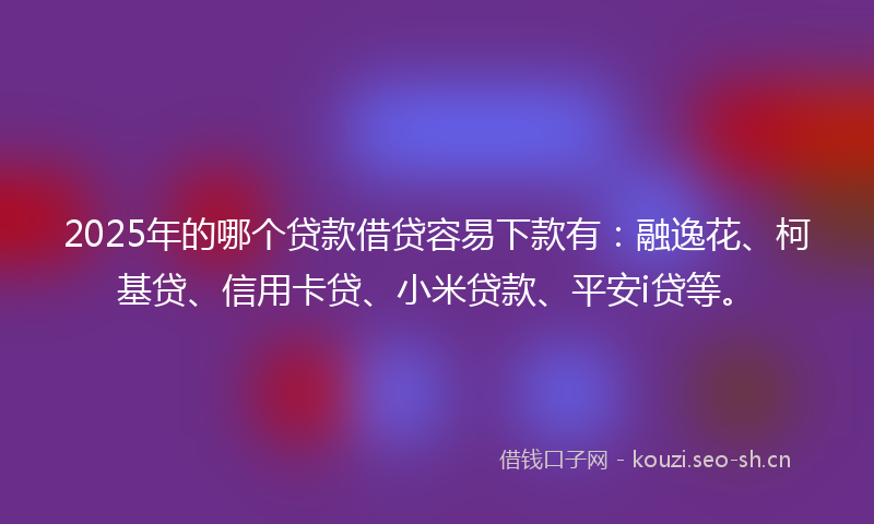 2025年的哪个贷款借贷容易下款有：融逸花、柯基贷、信用卡贷、小米贷款、平安i贷等。