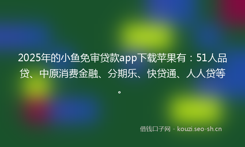 2025年的小鱼免审贷款app下载苹果有：51人品贷、中原消费金融、分期乐、快贷通、人人贷等。
