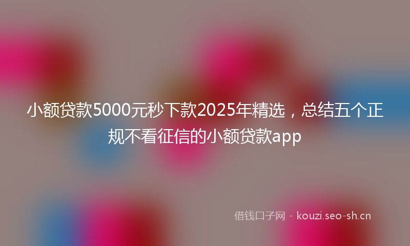 小额贷款5000元秒下款2025年精选，总结五个正规不看征信的小额贷款app