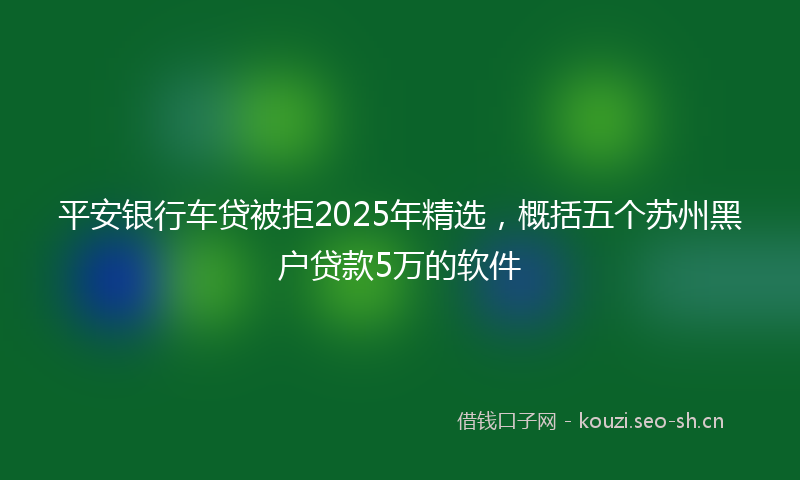 平安银行车贷被拒2025年精选，概括五个苏州黑户贷款5万的软件
