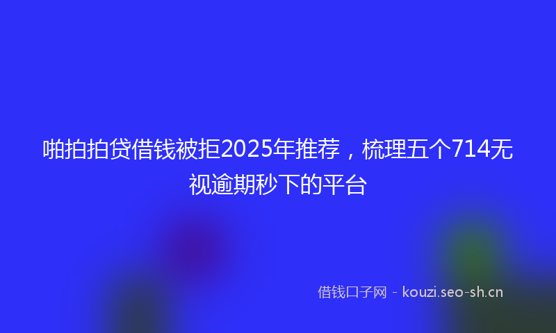 啪拍拍贷借钱被拒2025年推荐,梳理五个714无视逾期秒下的平台
