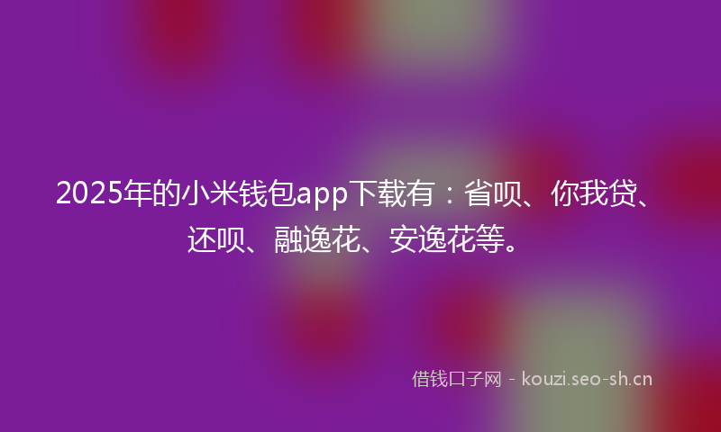 2025年的小米钱包app下载有：省呗、你我贷、还呗、融逸花、安逸花等。