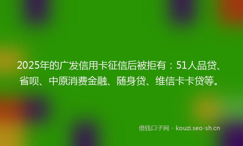 2025年的广发信用卡征信后被拒有：51人品贷、省呗、中原消费金融、随身贷、维信卡卡贷等。