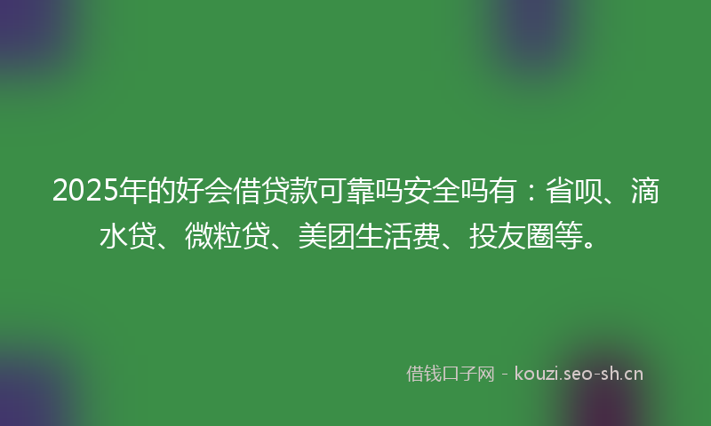 2025年的好会借贷款可靠吗安全吗有：省呗、滴水贷、微粒贷、美团生活费、投友圈等。