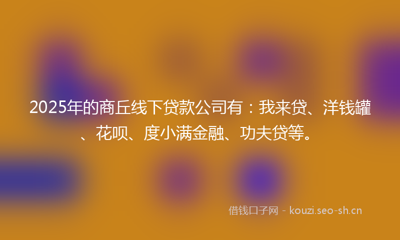 2025年的商丘线下贷款公司有：我来贷、洋钱罐、花呗、度小满金融、功夫贷等。