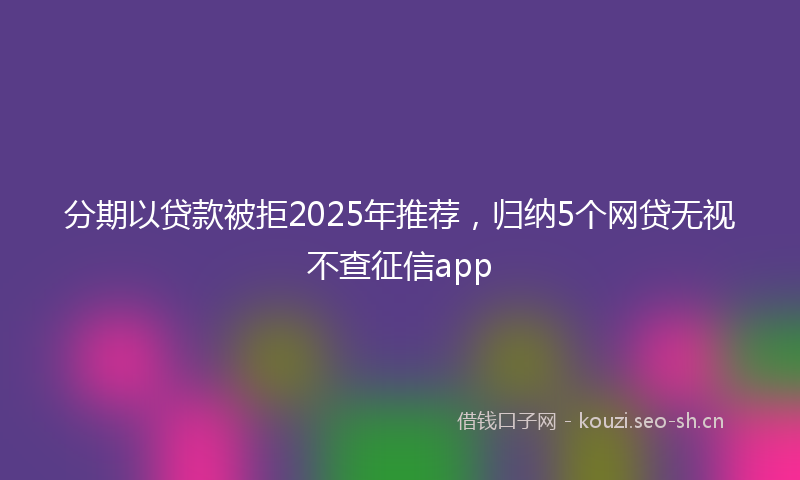 分期以贷款被拒2025年推荐,归纳5个网贷无视不查征信app
