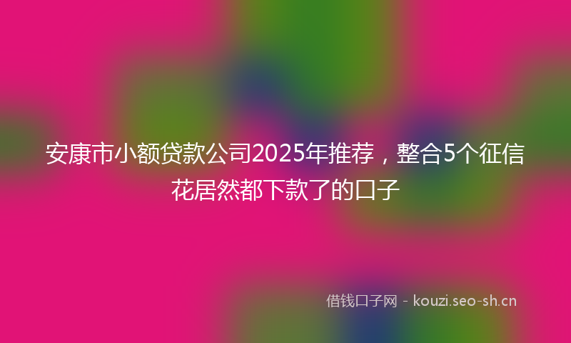 安康市小额贷款公司2025年推荐，整合5个征信花居然都下款了的口子