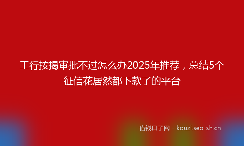 工行按揭审批不过怎么办2025年推荐,总结5个征信花居然都下款了的平台